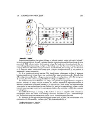 6.4. NONINVERTING AMPLIFIER 297
+
-
+
-
+
-
1458
INSTRUCTIONS
This circuit differs from the voltage follower in only one respect: output voltage is ”fed back”
to the inverting (-) input through a voltage-dividing potentiometer rather than being directly
connected. With only a fraction of the output voltage fed back to the inverting input, the op-
amp will output a corresponding multiple of the voltage sensed at the noninverting (+) input in
keeping the input differential voltage near zero. In other words, the op-amp will now function
as an amplifier with a controllable voltage gain, that gain being established by the position of
the feedback potentiometer (R2).
Set R2 to approximately mid-position. This should give a voltage gain of about 2. Measure
both input and output voltage for several positions of the input potentiometer R1. Move R2 to a
different position and re-take voltage measurements for several positions of R1. For any given
R2 position, the ratio between output and input voltage should be the same.
You will also notice that the input and output voltages are always positive with respect to
ground. Because the output voltage increases in a positive direction for a positive increase of
the input voltage, this amplifier is referred to as noninverting. If the output and input voltages
were related to one another in an inverse fashion (i.e. positive increasing input voltage results
in positive decreasing or negative increasing output), then the amplifier would be known as an
inverting type.
The ability to leverage an op-amp in this fashion to create an amplifier with controllable
voltage gain makes this circuit an extremely useful one. It would take quite a bit more design
and troubleshooting effort to produce a similar circuit using discrete transistors.
Try adjusting R2 for maximum and minimum voltage gain. What is the lowest voltage gain
attainable with this amplifier configuration? Why do you think this is?
COMPUTER SIMULATION
 
