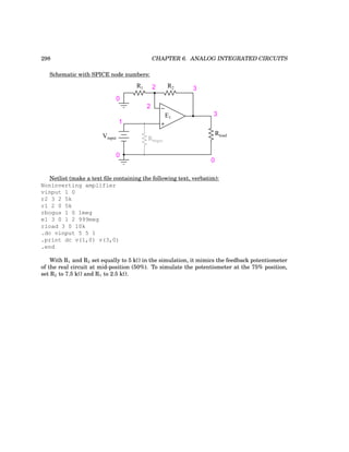 298 CHAPTER 6. ANALOG INTEGRATED CIRCUITS
Schematic with SPICE node numbers:
−
+
Vinput
0
0
1
Rload
E1
2
Rbogus
0
3
3
2 R2
R1
Netlist (make a text file containing the following text, verbatim):
Noninverting amplifier
vinput 1 0
r2 3 2 5k
r1 2 0 5k
rbogus 1 0 1meg
e1 3 0 1 2 999meg
rload 3 0 10k
.dc vinput 5 5 1
.print dc v(1,0) v(3,0)
.end
With R1 and R2 set equally to 5 kΩ in the simulation, it mimics the feedback potentiometer
of the real circuit at mid-position (50%). To simulate the potentiometer at the 75% position,
set R2 to 7.5 kΩ and R1 to 2.5 kΩ.
 