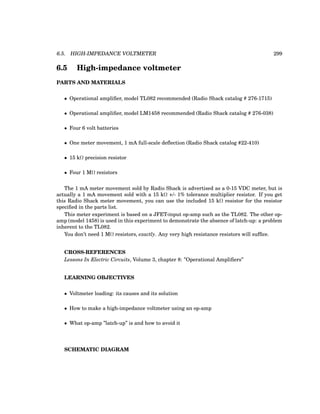 6.5. HIGH-IMPEDANCE VOLTMETER 299
6.5 High-impedance voltmeter
PARTS AND MATERIALS
• Operational amplifier, model TL082 recommended (Radio Shack catalog # 276-1715)
• Operational amplifier, model LM1458 recommended (Radio Shack catalog # 276-038)
• Four 6 volt batteries
• One meter movement, 1 mA full-scale deflection (Radio Shack catalog #22-410)
• 15 kΩ precision resistor
• Four 1 MΩ resistors
The 1 mA meter movement sold by Radio Shack is advertised as a 0-15 VDC meter, but is
actually a 1 mA movement sold with a 15 kΩ +/- 1% tolerance multiplier resistor. If you get
this Radio Shack meter movement, you can use the included 15 kΩ resistor for the resistor
specified in the parts list.
This meter experiment is based on a JFET-input op-amp such as the TL082. The other op-
amp (model 1458) is used in this experiment to demonstrate the absence of latch-up: a problem
inherent to the TL082.
You don’t need 1 MΩ resistors, exactly. Any very high resistance resistors will suffice.
CROSS-REFERENCES
Lessons In Electric Circuits, Volume 3, chapter 8: ”Operational Amplifiers”
LEARNING OBJECTIVES
• Voltmeter loading: its causes and its solution
• How to make a high-impedance voltmeter using an op-amp
• What op-amp ”latch-up” is and how to avoid it
SCHEMATIC DIAGRAM
 