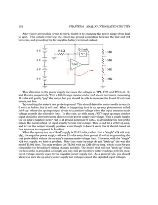 302 CHAPTER 6. ANALOG INTEGRATED CIRCUITS
After you’ve proven this circuit to work, modify it by changing the power supply from dual
to split. This entails removing the center-tap ground connection between the 2nd and 3rd
batteries, and grounding the far negative battery terminal instead:
−
+
0-1 mA
15 kΩ 1 MΩ
1 MΩ
1 MΩ
1 MΩ
TP1
TP2
TP3
+
-
TL082
6 V
6 V
6 V
6 V
This alteration in the power supply increases the voltages at TP1, TP2, and TP3 to 6, 12,
and 18 volts, respectively. With a 15 kΩ range resistor and a 1 mA meter movement, measuring
18 volts will gently ”peg” the meter, but you should be able to measure the 6 and 12 volt test
points just fine.
Try touching the meter’s test probe to ground. This should drive the meter needle to exactly
0 volts as before, but it will not! What is happening here is an op-amp phenomenon called
latch-up: where the op-amp output drives to a positive voltage when the input common-mode
voltage exceeds the allowable limit. In this case, as with many JFET-input op-amps, neither
input should be allowed to come close to either power supply rail voltage. With a single supply,
the op-amp’s negative power rail is at ground potential (0 volts), so grounding the test probe
brings the noninverting (+) input exactly to that rail voltage. This is bad for a JFET op-amp,
and drives the output strongly positive, even though it doesn’t seem like it should, based on
how op-amps are supposed to function.
When the op-amp ran on a ”dual” supply (+12/-12 volts, rather than a ”single” +24 volt sup-
ply), the negative power supply rail was 12 volts away from ground (0 volts), so grounding the
test probe didn’t violate the op-amp’s common-mode voltage limit. However, with the ”single”
+24 volt supply, we have a problem. Note that some op-amps do not ”latch-up” the way the
model TL082 does. You may replace the TL082 with an LM1458 op-amp, which is pin-for-pin
compatible (no breadboard wiring changes needed). The model 1458 will not ”latch-up” when
the test probe is grounded, although you may still get incorrect meter readings with the mea-
sured voltage exactly equal to the negative power supply rail. As a general rule, you should
always be sure the op-amp’s power supply rail voltages exceed the expected input voltages.
 