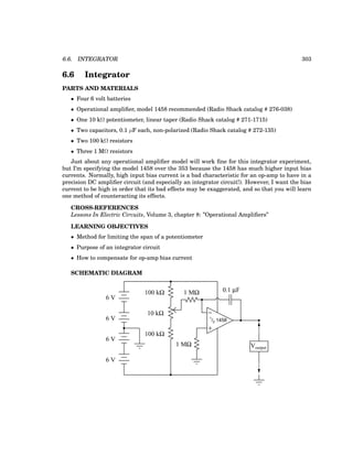 6.6. INTEGRATOR 303
6.6 Integrator
PARTS AND MATERIALS
• Four 6 volt batteries
• Operational amplifier, model 1458 recommended (Radio Shack catalog # 276-038)
• One 10 kΩ potentiometer, linear taper (Radio Shack catalog # 271-1715)
• Two capacitors, 0.1 µF each, non-polarized (Radio Shack catalog # 272-135)
• Two 100 kΩ resistors
• Three 1 MΩ resistors
Just about any operational amplifier model will work fine for this integrator experiment,
but I’m specifying the model 1458 over the 353 because the 1458 has much higher input bias
currents. Normally, high input bias current is a bad characteristic for an op-amp to have in a
precision DC amplifier circuit (and especially an integrator circuit!). However, I want the bias
current to be high in order that its bad effects may be exaggerated, and so that you will learn
one method of counteracting its effects.
CROSS-REFERENCES
Lessons In Electric Circuits, Volume 3, chapter 8: ”Operational Amplifiers”
LEARNING OBJECTIVES
• Method for limiting the span of a potentiometer
• Purpose of an integrator circuit
• How to compensate for op-amp bias current
SCHEMATIC DIAGRAM
−
+
1
/2 1458
6 V
6 V
6 V
Voutput
6 V
100 kΩ
100 kΩ
10 kΩ
1 MΩ
1 MΩ
0.1 µF
 