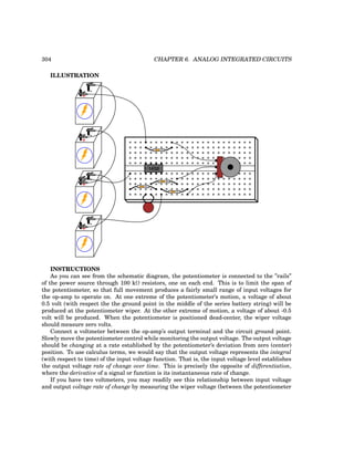 304 CHAPTER 6. ANALOG INTEGRATED CIRCUITS
ILLUSTRATION
+
-
+
-
+
-
1458
+
-
INSTRUCTIONS
As you can see from the schematic diagram, the potentiometer is connected to the ”rails”
of the power source through 100 kΩ resistors, one on each end. This is to limit the span of
the potentiometer, so that full movement produces a fairly small range of input voltages for
the op-amp to operate on. At one extreme of the potentiometer’s motion, a voltage of about
0.5 volt (with respect the the ground point in the middle of the series battery string) will be
produced at the potentiometer wiper. At the other extreme of motion, a voltage of about -0.5
volt will be produced. When the potentiometer is positioned dead-center, the wiper voltage
should measure zero volts.
Connect a voltmeter between the op-amp’s output terminal and the circuit ground point.
Slowly move the potentiometer control while monitoring the output voltage. The output voltage
should be changing at a rate established by the potentiometer’s deviation from zero (center)
position. To use calculus terms, we would say that the output voltage represents the integral
(with respect to time) of the input voltage function. That is, the input voltage level establishes
the output voltage rate of change over time. This is precisely the opposite of differentiation,
where the derivative of a signal or function is its instantaneous rate of change.
If you have two voltmeters, you may readily see this relationship between input voltage
and output voltage rate of change by measuring the wiper voltage (between the potentiometer
 