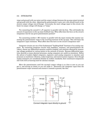 6.6. INTEGRATOR 305
wiper and ground) with one meter and the output voltage (between the op-amp output terminal
and ground) with the other. Adjusting the potentiometer to give zero volts should result in the
slowest output voltage rate-of-change. Conversely, the more voltage input to this circuit, the
faster its output voltage will change, or ”ramp.”
Try connecting the second 0.1 µF capacitor in parallel with the first. This will double the
amount of capacitance in the op-amp’s feedback loop. What affect does this have on the circuit’s
integration rate for any given potentiometer position?
Try connecting another 1 MΩ resistor in parallel with the input resistor (the resistor con-
necting the potentiometer wiper to the inverting terminal of the op-amp). This will halve the
integrator’s input resistance. What affect does this have on the circuit’s integration rate?
Integrator circuits are one of the fundamental ”building-block” functions of an analog com-
puter. By connecting integrator circuits with amplifiers, summers, and potentiometers (di-
viders), almost any differential equation could be modeled, and solutions obtained by measur-
ing voltages produced at various points in the network of circuits. Because differential equa-
tions describe so many physical processes, analog computers are useful as simulators. Before
the advent of modern digital computers, engineers used analog computers to simulate such
processes as machinery vibration, rocket trajectory, and control system response. Even though
analog computers are considered obsolete by modern standards, their constituent components
still work well as learning tools for calculus concepts.
Move the potentiometer until the op-amp’s output voltage is as close to zero as you can
get it, and moving as slowly as you can make it. Disconnect the integrator input from the
potentiometer wiper terminal and connect it instead to ground, like this:
−
+
1
/2 1458
6 V
6 V
6 V
Voutput
6 V
100 kΩ
100 kΩ
10 kΩ
1 MΩ
1 MΩ
Connect integrator input directly to ground
0.1 µF
 