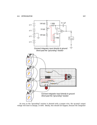 6.6. INTEGRATOR 307
−
+
1
/2 1458
6 V
6 V
6 V
Voutput
6 V
100 kΩ
100 kΩ
10 kΩ
1 MΩ
1 MΩ
Connect integrator input directly to ground
Short past the "grounding" resistor
0.1 µF
+
-
+
-
+
-
1458
+
-
Connect integrator input directly to ground
Short past the "grounding" resistor
As soon as the ”grounding” resistor is shorted with a jumper wire, the op-amp’s output
voltage will start to change, or drift. Ideally, this should not happen, because the integrator
 