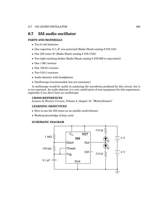 6.7. 555 AUDIO OSCILLATOR 309
6.7 555 audio oscillator
PARTS AND MATERIALS
• Two 6 volt batteries
• One capacitor, 0.1 µF, non-polarized (Radio Shack catalog # 272-135)
• One 555 timer IC (Radio Shack catalog # 276-1723)
• Two light-emitting diodes (Radio Shack catalog # 276-026 or equivalent)
• One 1 MΩ resistor
• One 100 kΩ resistor
• Two 510 Ω resistors
• Audio detector with headphones
• Oscilloscope (recommended, but not necessary)
A oscilloscope would be useful in analyzing the waveforms produced by this circuit, but it
is not essential. An audio detector is a very useful piece of test equipment for this experiment,
especially if you don’t have an oscilloscope.
CROSS-REFERENCES
Lessons In Electric Circuits, Volume 4, chapter 10: ”Multivibrators”
LEARNING OBJECTIVES
• How to use the 555 timer as an astable multivibrator
• Working knowledge of duty cycle
SCHEMATIC DIAGRAM
555
Disch
Thresh
Trig
Gnd
Vcc RST
Out
Ctrl
6 V
6 V
0.1 µF
1 MΩ
100 kΩ
510 Ω
510 Ω
 