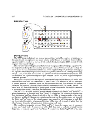 310 CHAPTER 6. ANALOG INTEGRATED CIRCUITS
ILLUSTRATION
555
+
-
+
-
INSTRUCTIONS
The ”555” integrated circuit is a general-purpose timer useful for a variety of functions. In
this experiment, we explore its use as an astable multivibrator, or oscillator. Connected to a
capacitor and two resistors as shown, it will oscillate freely, driving the LEDs on and off with
a square-wave output voltage.
This circuit works on the principle of alternately charging and discharging a capacitor. The
555 begins to discharge the capacitor by grounding the Disch terminal when the voltage de-
tected by the Thresh terminal exceeds 2/3 the power supply voltage (Vcc). It stops discharging
the capacitor when the voltage detected by the Trig terminal falls below 1/3 the power supply
voltage. Thus, when both Thresh and Trig terminals are connected to the capacitor’s posi-
tive terminal, the capacitor voltage will cycle between 1/3 and 2/3 power supply voltage in a
”sawtooth” pattern.
During the charging cycle, the capacitor receives charging current through the series com-
bination of the 1 MΩ and 100 kΩ resistors. As soon as the Disch terminal on the 555 timer goes
to ground potential (a transistor inside the 555 connected between that terminal and ground
turns on), the capacitor’s discharging current only has to go through the 100 kΩ resistor. The
result is an RC time constant that is much longer for charging than for discharging, resulting
in a charging time greatly exceeding the discharging time.
The 555’s Out terminal produces a square-wave voltage signal that is ”high” (nearly Vcc)
when the capacitor is charging, and ”low” (nearly 0 volts) when the capacitor is discharging.
This alternating high/low voltage signal drives the two LEDs in opposite modes: when one is
on, the other will be off. Because the capacitor’s charging and discharging times are unequal,
the ”high” and ”low” times of the output’s square-wave waveform will be unequal as well. This
can be seen in the relative brightness of the two LEDs: one will be much brighter than the
other, because it is on for a longer period of time during each cycle.
The equality or inequality between ”high” and ”low” times of a square wave is expressed
as that wave’s duty cycle. A square wave with a 50% duty cycle is perfectly symmetrical: its
”high” time is precisely equal to its ”low” time. A square wave that is ”high” 10% of the time
 