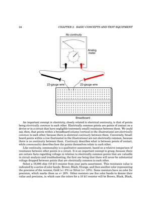 24 CHAPTER 2. BASIC CONCEPTS AND TEST EQUIPMENT
- +
Analog
meter
Breadboard
22-gauge wire
22-gauge wire
No continuity
An important concept in electricity, closely related to electrical continuity, is that of points
being electrically common to each other. Electrically common points are points of contact on a
device or in a circuit that have negligible (extremely small) resistance between them. We could
say, then, that points within a breadboard column (vertical in the illustrations) are electrically
common to each other, because there is electrical continuity between them. Conversely, bread-
board points within a row (horizontal in the illustrations) are not electrically common, because
there is no continuity between them. Continuity describes what is between points of contact,
while commonality describes how the points themselves relate to each other.
Like continuity, commonality is a qualitative assessment, based on a relative comparison of
resistance between other points in a circuit. It is an important concept to grasp, because there
are certain facts regarding voltage in relation to electrically common points that are valuable
in circuit analysis and troubleshooting, the first one being that there will never be substantial
voltage dropped between points that are electrically common to each other.
Select a 10,000 ohm (10 kΩ) resistor from your parts assortment. This resistance value is
indicated by a series of color bands: Brown, Black, Orange, and then another color representing
the precision of the resistor, Gold (+/- 5%) or Silver (+/- 10%). Some resistors have no color for
precision, which marks them as +/- 20%. Other resistors use five color bands to denote their
value and precision, in which case the colors for a 10 kΩ resistor will be Brown, Black, Black,
 