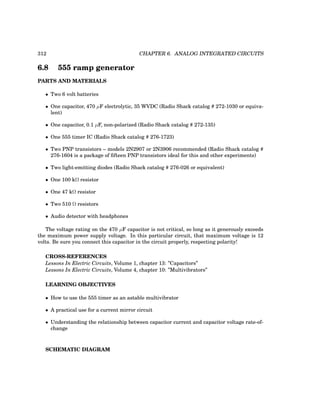 312 CHAPTER 6. ANALOG INTEGRATED CIRCUITS
6.8 555 ramp generator
PARTS AND MATERIALS
• Two 6 volt batteries
• One capacitor, 470 µF electrolytic, 35 WVDC (Radio Shack catalog # 272-1030 or equiva-
lent)
• One capacitor, 0.1 µF, non-polarized (Radio Shack catalog # 272-135)
• One 555 timer IC (Radio Shack catalog # 276-1723)
• Two PNP transistors – models 2N2907 or 2N3906 recommended (Radio Shack catalog #
276-1604 is a package of fifteen PNP transistors ideal for this and other experiments)
• Two light-emitting diodes (Radio Shack catalog # 276-026 or equivalent)
• One 100 kΩ resistor
• One 47 kΩ resistor
• Two 510 Ω resistors
• Audio detector with headphones
The voltage rating on the 470 µF capacitor is not critical, so long as it generously exceeds
the maximum power supply voltage. In this particular circuit, that maximum voltage is 12
volts. Be sure you connect this capacitor in the circuit properly, respecting polarity!
CROSS-REFERENCES
Lessons In Electric Circuits, Volume 1, chapter 13: ”Capacitors”
Lessons In Electric Circuits, Volume 4, chapter 10: ”Multivibrators”
LEARNING OBJECTIVES
• How to use the 555 timer as an astable multivibrator
• A practical use for a current mirror circuit
• Understanding the relationship between capacitor current and capacitor voltage rate-of-
change
SCHEMATIC DIAGRAM
 
