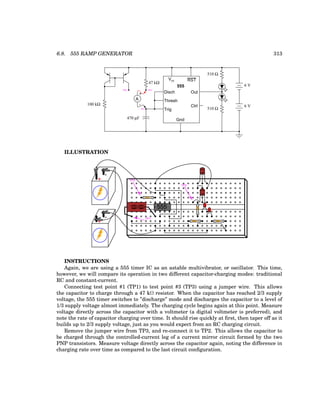 6.8. 555 RAMP GENERATOR 313
555
Disch
Thresh
Trig
Gnd
Vcc RST
Out
Ctrl
6 V
6 V
100 kΩ
510 Ω
510 Ω
TP1
TP3
+
A
-
TP2
47 kΩ
470 µF
ILLUSTRATION
555
+
-
+
-
CBE
CBE
-
-
TP2
TP3
TP1
INSTRUCTIONS
Again, we are using a 555 timer IC as an astable multivibrator, or oscillator. This time,
however, we will compare its operation in two different capacitor-charging modes: traditional
RC and constant-current.
Connecting test point #1 (TP1) to test point #3 (TP3) using a jumper wire. This allows
the capacitor to charge through a 47 kΩ resistor. When the capacitor has reached 2/3 supply
voltage, the 555 timer switches to ”discharge” mode and discharges the capacitor to a level of
1/3 supply voltage almost immediately. The charging cycle begins again at this point. Measure
voltage directly across the capacitor with a voltmeter (a digital voltmeter is preferred), and
note the rate of capacitor charging over time. It should rise quickly at first, then taper off as it
builds up to 2/3 supply voltage, just as you would expect from an RC charging circuit.
Remove the jumper wire from TP3, and re-connect it to TP2. This allows the capacitor to
be charged through the controlled-current leg of a current mirror circuit formed by the two
PNP transistors. Measure voltage directly across the capacitor again, noting the difference in
charging rate over time as compared to the last circuit configuration.
 