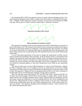 314 CHAPTER 6. ANALOG INTEGRATED CIRCUITS
By connecting TP1 to TP2, the capacitor receives a nearly constant charging current. Con-
stant capacitor charging current yields a voltage curve that is linear, as described by the equa-
tion i = C(de/dt). If the capacitor’s current is constant, so will be its rate-of-change of voltage
over time. The result is a ”ramp” waveform rather than a ”sawtooth” waveform:
Sawtooth waveform (RC circuit)
Ramp waveform (constant current)
The capacitor’s charging current may be directly measured by substituting an ammeter in
place of the jumper wire. The ammeter will need to be set to measure a current in the range of
hundreds of microamps (tenths of a milliamp). Connected between TP1 and TP3, you should
see a current that starts at a relatively high value at the beginning of the charging cycle, and
tapers off toward the end. Connected between TP1 and TP2, however, the current will be much
more stable.
It is an interesting experiment at this point to change the temperature of either current
mirror transistor by touching it with your finger. As the transistor warms, it will conduct more
collector current for the same base-emitter voltage. If the controlling transistor (the one con-
nected to the 100 kΩ resistor) is touched, the current decreases. If the controlled transistor is
touched, the current increases. For the most stable current mirror operation, the two transis-
tors should be cemented together so that their temperatures never differ by any substantial
amount.
This circuit works just as well at high frequencies as it does at low frequencies. Replace
the 470 µF capacitor with a 0.1 µF capacitor, and use an audio detector to sense the voltage
waveform at the 555’s output terminal. The detector should produce an audio tone that is easy
to hear. The capacitor’s voltage will now be changing much too fast to view with a voltmeter in
the DC mode, but we can still measure capacitor current with an ammeter.
With the ammeter connected between TP1 and TP3 (RC mode), measure both DC mi-
croamps and AC microamps. Record these current figures on paper. Now, connect the am-
meter between TP1 and TP2 (constant-current mode). Measure both DC microamps and AC
microamps, noting any differences in current readings between this circuit configuration and
the last one. Measuring AC current in addition to DC current is an easy way to determine
which circuit configuration gives the most stable charging current. If the current mirror cir-
cuit were perfect – the capacitor charging current absolutely constant – there would be zero
AC current measured by the meter.
 
