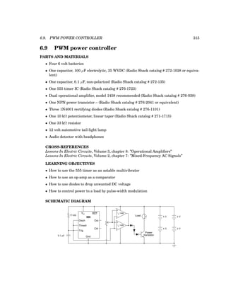 6.9. PWM POWER CONTROLLER 315
6.9 PWM power controller
PARTS AND MATERIALS
• Four 6 volt batteries
• One capacitor, 100 µF electrolytic, 35 WVDC (Radio Shack catalog # 272-1028 or equiva-
lent)
• One capacitor, 0.1 µF, non-polarized (Radio Shack catalog # 272-135)
• One 555 timer IC (Radio Shack catalog # 276-1723)
• Dual operational amplifier, model 1458 recommended (Radio Shack catalog # 276-038)
• One NPN power transistor – (Radio Shack catalog # 276-2041 or equivalent)
• Three 1N4001 rectifying diodes (Radio Shack catalog # 276-1101)
• One 10 kΩ potentiometer, linear taper (Radio Shack catalog # 271-1715)
• One 33 kΩ resistor
• 12 volt automotive tail-light lamp
• Audio detector with headphones
CROSS-REFERENCES
Lessons In Electric Circuits, Volume 3, chapter 8: ”Operational Amplifiers”
Lessons In Electric Circuits, Volume 2, chapter 7: ”Mixed-Frequency AC Signals”
LEARNING OBJECTIVES
• How to use the 555 timer as an astable multivibrator
• How to use an op-amp as a comparator
• How to use diodes to drop unwanted DC voltage
• How to control power to a load by pulse-width modulation
SCHEMATIC DIAGRAM
555
Disch
Thresh
Trig
Gnd
Vcc RST
Out
Ctrl
6 V
6 V
33 kΩ
0.1 µF
6 V
6 V
−
+
Load
Power
transistor
−
+
1458
1
/2
1458
1
/2
 