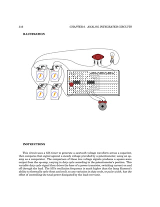 316 CHAPTER 6. ANALOG INTEGRATED CIRCUITS
ILLUSTRATION
+
-
+
-
+
-
+
-
555
E
B
C
1458
INSTRUCTIONS
This circuit uses a 555 timer to generate a sawtooth voltage waveform across a capacitor,
then compares that signal against a steady voltage provided by a potentiometer, using an op-
amp as a comparator. The comparison of these two voltage signals produces a square-wave
output from the op-amp, varying in duty cycle according to the potentiometer’s position. This
variable duty cycle signal then drives the base of a power transistor, switching current on and
off through the load. The 555’s oscillation frequency is much higher than the lamp filament’s
ability to thermally cycle (heat and cool), so any variation in duty cycle, or pulse width, has the
effect of controlling the total power dissipated by the load over time.
 