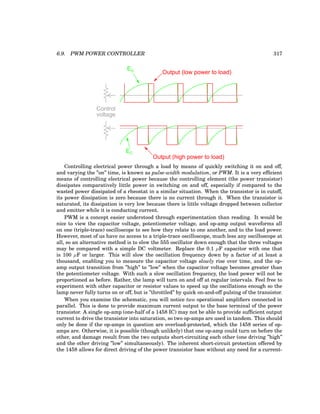 6.9. PWM POWER CONTROLLER 317
EC
EC
Control
voltage
Output (high power to load)
Output (low power to load)
Controlling electrical power through a load by means of quickly switching it on and off,
and varying the ”on” time, is known as pulse-width modulation, or PWM. It is a very efficient
means of controlling electrical power because the controlling element (the power transistor)
dissipates comparatively little power in switching on and off, especially if compared to the
wasted power dissipated of a rheostat in a similar situation. When the transistor is in cutoff,
its power dissipation is zero because there is no current through it. When the transistor is
saturated, its dissipation is very low because there is little voltage dropped between collector
and emitter while it is conducting current.
PWM is a concept easier understood through experimentation than reading. It would be
nice to view the capacitor voltage, potentiometer voltage, and op-amp output waveforms all
on one (triple-trace) oscilloscope to see how they relate to one another, and to the load power.
However, most of us have no access to a triple-trace oscilloscope, much less any oscilloscope at
all, so an alternative method is to slow the 555 oscillator down enough that the three voltages
may be compared with a simple DC voltmeter. Replace the 0.1 µF capacitor with one that
is 100 µF or larger. This will slow the oscillation frequency down by a factor of at least a
thousand, enabling you to measure the capacitor voltage slowly rise over time, and the op-
amp output transition from ”high” to ”low” when the capacitor voltage becomes greater than
the potentiometer voltage. With such a slow oscillation frequency, the load power will not be
proportioned as before. Rather, the lamp will turn on and off at regular intervals. Feel free to
experiment with other capacitor or resistor values to speed up the oscillations enough so the
lamp never fully turns on or off, but is ”throttled” by quick on-and-off pulsing of the transistor.
When you examine the schematic, you will notice two operational amplifiers connected in
parallel. This is done to provide maximum current output to the base terminal of the power
transistor. A single op-amp (one-half of a 1458 IC) may not be able to provide sufficient output
current to drive the transistor into saturation, so two op-amps are used in tandem. This should
only be done if the op-amps in question are overload-protected, which the 1458 series of op-
amps are. Otherwise, it is possible (though unlikely) that one op-amp could turn on before the
other, and damage result from the two outputs short-circuiting each other (one driving ”high”
and the other driving ”low” simultaneously). The inherent short-circuit protection offered by
the 1458 allows for direct driving of the power transistor base without any need for a current-
 