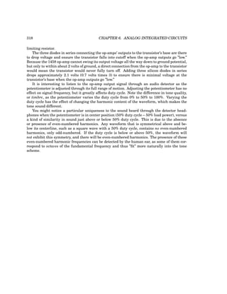 318 CHAPTER 6. ANALOG INTEGRATED CIRCUITS
limiting resistor.
The three diodes in series connecting the op-amps’ outputs to the transistor’s base are there
to drop voltage and ensure the transistor falls into cutoff when the op-amp outputs go ”low.”
Because the 1458 op-amp cannot swing its output voltage all the way down to ground potential,
but only to within about 2 volts of ground, a direct connection from the op-amp to the transistor
would mean the transistor would never fully turn off. Adding three silicon diodes in series
drops approximately 2.1 volts (0.7 volts times 3) to ensure there is minimal voltage at the
transistor’s base when the op-amp outputs go ”low.”
It is interesting to listen to the op-amp output signal through an audio detector as the
potentiometer is adjusted through its full range of motion. Adjusting the potentiometer has no
effect on signal frequency, but it greatly affects duty cycle. Note the difference in tone quality,
or timbre, as the potentiometer varies the duty cycle from 0% to 50% to 100%. Varying the
duty cycle has the effect of changing the harmonic content of the waveform, which makes the
tone sound different.
You might notice a particular uniqueness to the sound heard through the detector head-
phones when the potentiometer is in center position (50% duty cycle – 50% load power), versus
a kind of similarity in sound just above or below 50% duty cycle. This is due to the absence
or presence of even-numbered harmonics. Any waveform that is symmetrical above and be-
low its centerline, such as a square wave with a 50% duty cycle, contains no even-numbered
harmonics, only odd-numbered. If the duty cycle is below or above 50%, the waveform will
not exhibit this symmetry, and there will be even-numbered harmonics. The presence of these
even-numbered harmonic frequencies can be detected by the human ear, as some of them cor-
respond to octaves of the fundamental frequency and thus ”fit” more naturally into the tone
scheme.
 