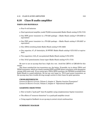 6.10. CLASS B AUDIO AMPLIFIER 319
6.10 Class B audio amplifier
PARTS AND MATERIALS
• Four 6 volt batteries
• Dual operational amplifier, model TL082 recommended (Radio Shack catalog # 276-1715)
• One NPN power transistor in a TO-220 package – (Radio Shack catalog # 276-2020 or
equivalent)
• One PNP power transistor in a TO-220 package – (Radio Shack catalog # 276-2027 or
equivalent)
• One 1N914 switching diode (Radio Shack catalog # 276-1620)
• One capacitor, 47 µF electrolytic, 35 WVDC (Radio Shack catalog # 272-1015 or equiva-
lent)
• Two capacitors, 0.22 µF, non-polarized (Radio Shack catalog # 272-1070)
• One 10 kΩ potentiometer, linear taper (Radio Shack catalog # 271-1715)
Be sure to use an op-amp that has a high slew rate. Avoid the LM741 or LM1458 for this
reason.
The closer matched the two transistors are, the better. If possible, try to obtain TIP41 and
TIP42 transistors, which are closely matched NPN and PNP power transistors with dissipation
ratings of 65 watts each. If you cannot get a TIP41 NPN transistor, the TIP3055 (available from
Radio Shack) is a good substitute. Do not use very large (i.e. TO-3 case) power transistors, as
the op-amp may have trouble driving enough current to their bases for good operation.
CROSS-REFERENCES
Lessons In Electric Circuits, Volume 3, chapter 4: ”Bipolar Junction Transistors”
Lessons In Electric Circuits, Volume 3, chapter 8: ”Operational Amplifiers”
LEARNING OBJECTIVES
• How to build a ”push-pull” class B amplifier using complementary bipolar transistors
• The effects of ”crossover distortion” in a push-pull amplifier circuit
• Using negative feedback via an op-amp to correct circuit nonlinearities
SCHEMATIC DIAGRAM
 