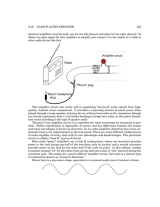 6.10. CLASS B AUDIO AMPLIFIER 321
identical amplifiers must be built, one for the left channel and other for the right channel. To
obtain an input signal for this amplifier to amplify, just connect it to the output of a radio or
other audio device like this:
phones
"Mono" headphone
Radio
"Phono" plug
plug
. . .
. . .
Amplifier circuit
Audio
input
This amplifier circuit also works well in amplifying ”line-level” audio signals from high-
quality, modular stereo components. It provides a surprising amount of sound power when
played through a large speaker, and may be run without heat sinks on the transistors (though
you should experiment with it a bit before deciding to forego heat sinks, as the power dissipa-
tion varies according to the type of speaker used).
The goal of any amplifier circuit is to reproduce the input waveshape as accurately as pos-
sible. Perfect reproduction is impossible, of course, and any differences between the output
and input waveshapes is known as distortion. In an audio amplifier, distortion may cause un-
pleasant tones to be superimposed on the true sound. There are many different configurations
of audio amplifier circuitry, each with its own advantages and disadvantages. This particular
circuit is called a ”class B,” push-pull circuit.
Most audio ”power” amplifiers use a class B configuration, where one transistor provides
power to the load during one-half of the waveform cycle (it pushes) and a second transistor
provides power to the load for the other half of the cycle (it pulls). In this scheme, neither
transistor remains ”on” for the entire cycle, giving each one a time to ”rest” and cool during the
waveform cycle. This makes for a power-efficient amplifier circuit, but leads to a distinct type
of nonlinearity known as ”crossover distortion.”
Shown here is a sine-wave shape, equivalent to a constant audio tone of constant volume:
 