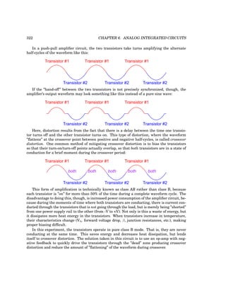 322 CHAPTER 6. ANALOG INTEGRATED CIRCUITS
In a push-pull amplifier circuit, the two transistors take turns amplifying the alternate
half-cycles of the waveform like this:
Transistor #1 Transistor #1 Transistor #1
Transistor #2 Transistor #2 Transistor #2
If the ”hand-off” between the two transistors is not precisely synchronized, though, the
amplifier’s output waveform may look something like this instead of a pure sine wave:
Transistor #1 Transistor #1 Transistor #1
Transistor #2 Transistor #2 Transistor #2
Here, distortion results from the fact that there is a delay between the time one transis-
tor turns off and the other transistor turns on. This type of distortion, where the waveform
”flattens” at the crossover point between positive and negative half-cycles, is called crossover
distortion. One common method of mitigating crossover distortion is to bias the transistors
so that their turn-on/turn-off points actually overlap, so that both transistors are in a state of
conduction for a brief moment during the crossover period:
Transistor #1 Transistor #1 Transistor #1
Transistor #2 Transistor #2 Transistor #2
both both both both both
This form of amplification is technically known as class AB rather than class B, because
each transistor is ”on” for more than 50% of the time during a complete waveform cycle. The
disadvantage to doing this, though, is increased power consumption of the amplifier circuit, be-
cause during the moments of time where both transistors are conducting, there is current con-
ducted through the transistors that is not going through the load, but is merely being ”shorted”
from one power supply rail to the other (from -V to +V). Not only is this a waste of energy, but
it dissipates more heat energy in the transistors. When transistors increase in temperature,
their characteristics change (Vbe forward voltage drop, β, junction resistances, etc.), making
proper biasing difficult.
In this experiment, the transistors operate in pure class B mode. That is, they are never
conducting at the same time. This saves energy and decreases heat dissipation, but lends
itself to crossover distortion. The solution taken in this circuit is to use an op-amp with neg-
ative feedback to quickly drive the transistors through the ”dead” zone producing crossover
distortion and reduce the amount of ”flattening” of the waveform during crossover.
 