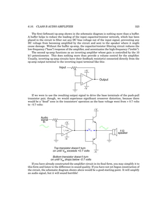 6.10. CLASS B AUDIO AMPLIFIER 323
The first (leftmost) op-amp shown in the schematic diagram is nothing more than a buffer.
A buffer helps to reduce the loading of the input capacitor/resistor network, which has been
placed in the circuit to filter out any DC bias voltage out of the input signal, preventing any
DC voltage from becoming amplified by the circuit and sent to the speaker where it might
cause damage. Without the buffer op-amp, the capacitor/resistor filtering circuit reduces the
low-frequency (”bass”) response of the amplifier, and accentuates the high-frequency (”treble”).
The second op-amp functions as an inverting amplifier whose gain is controlled by the 10
kΩ potentiometer. This does nothing more than provide a volume control for the amplifier.
Usually, inverting op-amp circuits have their feedback resistor(s) connected directly from the
op-amp output terminal to the inverting input terminal like this:
−
+
+V
-V
Input
Output
If we were to use the resulting output signal to drive the base terminals of the push-pull
transistor pair, though, we would experience significant crossover distortion, because there
would be a ”dead” zone in the transistors’ operation as the base voltage went from + 0.7 volts
to - 0.7 volts:
Audio
signal
in
−
+
1
/2 TL082
+V
-V
+V
-V
8 Ω
speaker
Vbe
Top transistor doesn’t turn
on until Vbe exceeds +0.7 volts
Bottom transistor doesn’t turn
on until Vbe drops below -0.7 volts
If you have already constructed the amplifier circuit in its final form, you may simplify it to
this form and listen to the difference in sound quality. If you have not yet begun construction of
the circuit, the schematic diagram shown above would be a good starting point. It will amplify
an audio signal, but it will sound horrible!
 