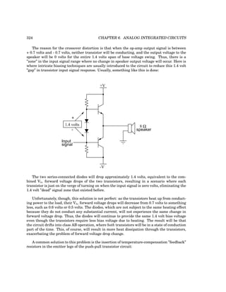 324 CHAPTER 6. ANALOG INTEGRATED CIRCUITS
The reason for the crossover distortion is that when the op-amp output signal is between
+ 0.7 volts and - 0.7 volts, neither transistor will be conducting, and the output voltage to the
speaker will be 0 volts for the entire 1.4 volts span of base voltage swing. Thus, there is a
”zone” in the input signal range where no change in speaker output voltage will occur. Here is
where intricate biasing techniques are usually introduced to the circuit to reduce this 1.4 volt
”gap” in transistor input signal response. Usually, something like this is done:
+V
-V
8 Ω
speaker
Input
signal
1.4 volts
+
-
The two series-connected diodes will drop approximately 1.4 volts, equivalent to the com-
bined Vbe forward voltage drops of the two transistors, resulting in a scenario where each
transistor is just on the verge of turning on when the input signal is zero volts, eliminating the
1.4 volt ”dead” signal zone that existed before.
Unfortunately, though, this solution is not perfect: as the transistors heat up from conduct-
ing power to the load, their Vbe forward voltage drops will decrease from 0.7 volts to something
less, such as 0.6 volts or 0.5 volts. The diodes, which are not subject to the same heating effect
because they do not conduct any substantial current, will not experience the same change in
forward voltage drop. Thus, the diodes will continue to provide the same 1.4 volt bias voltage
even though the transistors require less bias voltage due to heating. The result will be that
the circuit drifts into class AB operation, where both transistors will be in a state of conduction
part of the time. This, of course, will result in more heat dissipation through the transistors,
exacerbating the problem of forward voltage drop change.
A common solution to this problem is the insertion of temperature-compensation ”feedback”
resistors in the emitter legs of the push-pull transistor circuit:
 