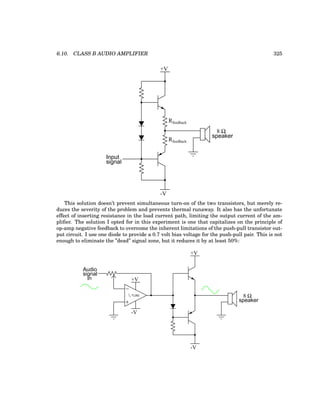 6.10. CLASS B AUDIO AMPLIFIER 325
+V
-V
8 Ω
speaker
Input
signal
Rfeedback
Rfeedback
This solution doesn’t prevent simultaneous turn-on of the two transistors, but merely re-
duces the severity of the problem and prevents thermal runaway. It also has the unfortunate
effect of inserting resistance in the load current path, limiting the output current of the am-
plifier. The solution I opted for in this experiment is one that capitalizes on the principle of
op-amp negative feedback to overcome the inherent limitations of the push-pull transistor out-
put circuit. I use one diode to provide a 0.7 volt bias voltage for the push-pull pair. This is not
enough to eliminate the ”dead” signal zone, but it reduces it by at least 50%:
Audio
signal
in
−
+
1
/2 TL082
+V
-V
+V
-V
8 Ω
speaker
 