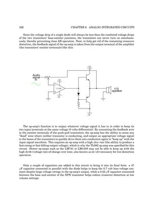 326 CHAPTER 6. ANALOG INTEGRATED CIRCUITS
Since the voltage drop of a single diode will always be less than the combined voltage drops
of the two transistors’ base-emitter junctions, the transistors can never turn on simultane-
ously, thereby preventing class AB operation. Next, to help get rid of the remaining crossover
distortion, the feedback signal of the op-amp is taken from the output terminal of the amplifier
(the transistors’ emitter terminals) like this:
Audio
signal
in
−
+
1
/2 TL082
+V
-V
+V
-V
8 Ω
speaker
The op-amp’s function is to output whatever voltage signal it has to in order to keep its
two input terminals at the same voltage (0 volts differential). By connecting the feedback wire
to the emitter terminals of the push-pull transistors, the op-amp has the ability to sense any
”dead” zone where neither transistor is conducting, and output an appropriate voltage signal
to the bases of the transistors to quickly drive them into conduction again to ”keep up” with the
input signal waveform. This requires an op-amp with a high slew rate (the ability to produce a
fast-rising or fast-falling output voltage), which is why the TL082 op-amp was specified for this
circuit. Slower op-amps such as the LM741 or LM1458 may not be able to keep up with the
high dv/dt (voltage rate-of-change over time, also known as de/dt) necessary for low-distortion
operation.
Only a couple of capacitors are added to this circuit to bring it into its final form: a 47
µF capacitor connected in parallel with the diode helps to keep the 0.7 volt bias voltage con-
stant despite large voltage swings in the op-amp’s output, while a 0.22 µF capacitor connected
between the base and emitter of the NPN transistor helps reduce crossover distortion at low
volume settings:
 