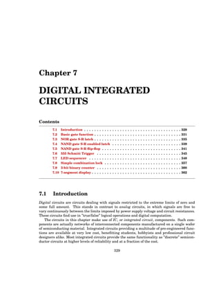 Chapter 7
DIGITAL INTEGRATED
CIRCUITS
Contents
7.1 Introduction . . . . . . . . . . . . . . . . . . . . . . . . . . . . . . . . . . . . . . 329
7.2 Basic gate function . . . . . . . . . . . . . . . . . . . . . . . . . . . . . . . . . . 331
7.3 NOR gate S-R latch . . . . . . . . . . . . . . . . . . . . . . . . . . . . . . . . . . 335
7.4 NAND gate S-R enabled latch . . . . . . . . . . . . . . . . . . . . . . . . . . . 339
7.5 NAND gate S-R flip-flop . . . . . . . . . . . . . . . . . . . . . . . . . . . . . . . 341
7.6 555 Schmitt Trigger . . . . . . . . . . . . . . . . . . . . . . . . . . . . . . . . . 345
7.7 LED sequencer . . . . . . . . . . . . . . . . . . . . . . . . . . . . . . . . . . . . 348
7.8 Simple combination lock . . . . . . . . . . . . . . . . . . . . . . . . . . . . . . 357
7.9 3-bit binary counter . . . . . . . . . . . . . . . . . . . . . . . . . . . . . . . . . 360
7.10 7-segment display . . . . . . . . . . . . . . . . . . . . . . . . . . . . . . . . . . . 362
7.1 Introduction
Digital circuits are circuits dealing with signals restricted to the extreme limits of zero and
some full amount. This stands in contrast to analog circuits, in which signals are free to
vary continuously between the limits imposed by power supply voltage and circuit resistances.
These circuits find use in ”true/false” logical operations and digital computation.
The circuits in this chapter make use of IC, or integrated circuit, components. Such com-
ponents are actually networks of interconnected components manufactured on a single wafer
of semiconducting material. Integrated circuits providing a multitude of pre-engineered func-
tions are available at very low cost, benefitting students, hobbyists and professional circuit
designers alike. Most integrated circuits provide the same functionality as ”discrete” semicon-
ductor circuits at higher levels of reliability and at a fraction of the cost.
329
 