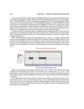 330 CHAPTER 7. DIGITAL INTEGRATED CIRCUITS
Circuits in this chapter will primarily use CMOS technology, as this form of IC design allows
for a broad range of power supply voltage while maintaining generally low power consumption
levels. Though CMOS circuitry is susceptible to damage from static electricity (high voltages
will puncture the insulating barriers in the MOSFET transistors), modern CMOS ICs are far
more tolerant of electrostatic discharge than the CMOS ICs of the past, reducing the risk of
chip failure by mishandling. Proper handling of CMOS involves the use of anti-static foam for
storage and transport of IC’s, and measures to prevent static charge from building up on your
body (use of a grounding wrist strap, or frequently touching a grounded object).
Circuits using TTL technology require a regulated power supply voltage of 5 volts, and will
not tolerate any substantial deviation from this voltage level. Any TTL circuits in this chapter
will be adequately labeled as such, and it will be expected that you realize its unique power
supply requirements.
When building digital circuits using integrated circuit ”chips,” it is highly recommended
that you use a breadboard with power supply ”rail” connections along the length. These are sets
of holes in the breadboard that are electrically common along the entire length of the board.
Connect one to the positive terminal of a battery, and the other to the negative terminal, and
DC power will be available to any area of the breadboard via connection through short jumper
wires:
+
-
These points electrically common
These points electrically common
With so many of these integrated circuits having ”reset,” ”enable,” and ”disable” terminals
needing to be maintained in a ”high” or ”low” state, not to mention the VDD (or VCC) and
ground power terminals which require connection to the power supply, having both terminals
of the power supply readily available for connection at any point along the board’s length is
very useful.
Most breadboards that I have seen have these power supply ”rail” holes, but some do not.
Up until this point, I’ve been illustrating circuits using a breadboard lacking this feature,
just to show how it isn’t absolutely necessary. However, digital circuits seem to require more
connections to the power supply than other types of breadboard circuits, making this feature
more than just a convenience.
 