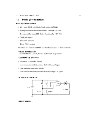 7.2. BASIC GATE FUNCTION 331
7.2 Basic gate function
PARTS AND MATERIALS
• 4011 quad NAND gate (Radio Shack catalog # 276-2411)
• Eight-position DIP switch (Radio Shack catalog # 275-1301)
• Ten-segment bargraph LED (Radio Shack catalog # 276-081)
• One 6 volt battery
• Two 10 kΩ resistors
• Three 470 Ω resistors
Caution! The 4011 IC is CMOS, and therefore sensitive to static electricity!
CROSS-REFERENCES
Lessons In Electric Circuits, Volume 4, chapter 3: ”Logic Gates”
LEARNING OBJECTIVES
• Purpose of a ”pulldown” resistor
• How to experimentally determine the truth table of a gate
• How to connect logic gates together
• How to create different logical functions by using NAND gates
SCHEMATIC DIAGRAM
6 V
10 kΩ 10 kΩ
470 Ω
1
/4 4011
ILLUSTRATION
 