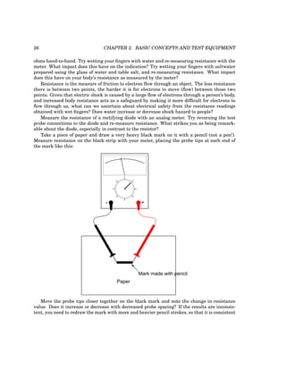 26 CHAPTER 2. BASIC CONCEPTS AND TEST EQUIPMENT
ohms hand-to-hand. Try wetting your fingers with water and re-measuring resistance with the
meter. What impact does this have on the indication? Try wetting your fingers with saltwater
prepared using the glass of water and table salt, and re-measuring resistance. What impact
does this have on your body’s resistance as measured by the meter?
Resistance is the measure of friction to electron flow through an object. The less resistance
there is between two points, the harder it is for electrons to move (flow) between those two
points. Given that electric shock is caused by a large flow of electrons through a person’s body,
and increased body resistance acts as a safeguard by making it more difficult for electrons to
flow through us, what can we ascertain about electrical safety from the resistance readings
obtained with wet fingers? Does water increase or decrease shock hazard to people?
Measure the resistance of a rectifying diode with an analog meter. Try reversing the test
probe connections to the diode and re-measure resistance. What strikes you as being remark-
able about the diode, especially in contrast to the resistor?
Take a piece of paper and draw a very heavy black mark on it with a pencil (not a pen!).
Measure resistance on the black strip with your meter, placing the probe tips at each end of
the mark like this:
- +
Paper
Mark made with pencil
Move the probe tips closer together on the black mark and note the change in resistance
value. Does it increase or decrease with decreased probe spacing? If the results are inconsis-
tent, you need to redraw the mark with more and heavier pencil strokes, so that it is consistent
 