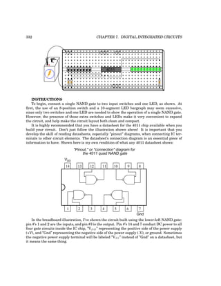 332 CHAPTER 7. DIGITAL INTEGRATED CIRCUITS
+
-
4011
INSTRUCTIONS
To begin, connect a single NAND gate to two input switches and one LED, as shown. At
first, the use of an 8-position switch and a 10-segment LED bargraph may seem excessive,
since only two switches and one LED are needed to show the operation of a single NAND gate.
However, the presence of those extra switches and LEDs make it very convenient to expand
the circuit, and help make the circuit layout both clean and compact.
It is highly recommended that you have a datasheet for the 4011 chip available when you
build your circuit. Don’t just follow the illustration shown above! It is important that you
develop the skill of reading datasheets, especially ”pinout” diagrams, when connecting IC ter-
minals to other circuit elements. The datasheet’s connection diagram is an essential piece of
information to have. Shown here is my own rendition of what any 4011 datasheet shows:
14 13 12 11 10 9 8
7
6
5
4
3
2
1
VDD
Gnd
"Pinout," or "connection" diagram for
the 4011 quad NAND gate
In the breadboard illustration, I’ve shown the circuit built using the lower-left NAND gate:
pin #’s 1 and 2 are the inputs, and pin #3 is the output. Pin #’s 14 and 7 conduct DC power to all
four gate circuits inside the IC chip, ”VDD” representing the positive side of the power supply
(+V), and ”Gnd” representing the negative side of the power supply (-V), or ground. Sometimes
the negative power supply terminal will be labeled ”VSS” instead of ”Gnd” on a datasheet, but
it means the same thing.
 