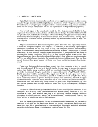 7.2. BASIC GATE FUNCTION 333
Digital logic circuitry does not make use of split power supplies as op-amps do. Like op-amp
circuits, though, ground is still the implicit point of reference for all voltage measurements. If
I were to speak of a ”high” signal being present on a certain pin of the chip, I would mean that
there was full voltage between that pin and the negative side of the power supply (ground).
Note how all inputs of the unused gates inside the 4011 chip are connected either to VDD
or ground. This is not a mistake, but an act of intentional design. Since the 4011 is a CMOS
integrated circuit, and CMOS circuit inputs left unconnected (floating) can assume any voltage
level merely from intercepting a static electric charge from a nearby object, leaving inputs
floating means that those unused gates may receive any random combinations of ”high” and
”low” signals.
Why is this undesirable, if we aren’t using those gates? Who cares what signals they receive,
if we are not doing anything with their outputs? The problem is, if static voltage signals appear
at the gate inputs that are not fully ”high” or fully ”low,” the gates’ internal transistors may
begin to turn on in such a way as to draw excessive current. At worst, this could lead to damage
of the chip. At best it means excessive power consumption. It matters little if we choose to
connect these unused gate inputs ”high” (VDD) or ”low” (ground), so long as we connect them
to one of those two places. In the breadboard illustration, I show all the top inputs connected
to VDD, and all the bottom inputs (of the unused gates) connected to ground. This was done
merely because those power supply rail holes were closer and did not require long jumper
wires!
Please note that none of the unused gate outputs have been connected to VDD or ground,
and for good reason! If I were to do that, I may be forcing a gate to assume the opposite
output state that its trying to achieve, which is a complicated way of saying that I would have
created a short-circuit. Imagine a gate that is supposed to output a ”high” logic level (for a
NAND gate, this would be true if any of its inputs were ”low”). If such a gate were to have
its output terminal directly connected to ground, it could never reach a ”high” state (being
made electrically common to ground through the jumper wire connection). Instead, its upper
(P-channel) output transistor would be turned on in vain, sourcing maximum current to a
nonexistent load. This would very likely damage the gate! Gate output terminals, by their
very nature, generate their own logic levels and never ”float” in the same way that CMOS gate
inputs do.
The two 10 kΩ resistors are placed in the circuit to avoid floating input conditions on the
used gate. With a switch closed, the respective input will be directly connected to VDD and
therefore be ”high.” With a switch open, the 10 kΩ ”pulldown” resistor provides a resistive
connection to ground, ensuring a secure ”low” state at the gate’s input terminal. This way, the
input will not be susceptible to stray static voltages.
With the NAND gate connected to the two switches and one LED as shown, you are ready to
develop a ”truth table” for the NAND gate. Even if you already know what a NAND gate truth
table looks like, this is a good exercise in experimentation: discovering a circuit’s behavioral
principles by induction. Draw a truth table on a piece of paper like this:
 