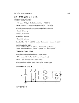 7.3. NOR GATE S-R LATCH 335
7.3 NOR gate S-R latch
PARTS AND MATERIALS
• 4001 quad NOR gate (Radio Shack catalog # 276-2401)
• Eight-position DIP switch (Radio Shack catalog # 275-1301)
• Ten-segment bargraph LED (Radio Shack catalog # 276-081)
• One 6 volt battery
• Two 10 kΩ resistors
• Two 470 Ω resistors
• Two 100 Ω resistors
Caution! The 4001 IC is CMOS, and therefore sensitive to static electricity!
CROSS-REFERENCES
Lessons In Electric Circuits, Volume 4, chapter 3: ”Logic Gates”
Lessons In Electric Circuits, Volume 4, chapter 10: ”Multivibrators”
LEARNING OBJECTIVES
• The effects of positive feedback in a digital circuit
• What is meant by the ”invalid” state of a latch circuit
• What a race condition is in a digital circuit
• The importance of valid ”high” CMOS signal voltage levels
SCHEMATIC DIAGRAM
6 V
1
/4 4001
1
/4 4001
10
kΩ
470
Ω
ILLUSTRATION
 