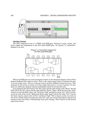 336 CHAPTER 7. DIGITAL INTEGRATED CIRCUITS
+
-
4001
INSTRUCTIONS
The 4001 integrated circuit is a CMOS quad NOR gate, identical in input, output, and
power supply pin assignments to the 4011 quad NAND gate. Its ”pinout,” or ”connection,”
diagram is as such:
14 13 12 11 10 9 8
7
6
5
4
3
2
1
VDD
Gnd
"Pinout," or "connection" diagram for
the 4001 quad NOR gate
When two NOR gates are cross-connected as shown in the schematic diagram, there will be
positive feedback from output to input. That is, the output signal tends to maintain the gate
in its last output state. Just as in op-amp circuits, positive feedback creates hysteresis. This
tendency for the circuit to remain in its last output state gives it a sort of ”memory.” In fact,
there are solid-state computer memory technologies based on circuitry like this!
If we designate the left switch as the ”Set” input and the right switch as the ”Reset,” the left
LED will be the ”Q” output and the right LED the ”Q-not” output. With the Set input ”high”
(switch on) and the Reset input ”low,” Q will go ”high” and Q-not will go ”low.” This is known
as the set state of the circuit. Making the Reset input ”high” and the Set input ”low” reverses
the latch circuit’s output state: Q ”low” and Q-not ”high.” This is known as the reset state of
the circuit. If both inputs are placed into the ”low” state, the circuit’s Q and Q-not outputs will
remain in their last states, ”remembering” their prior settings. This is known as the latched
state of the circuit.
 