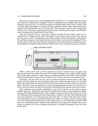 7.3. NOR GATE S-R LATCH 337
Because the outputs have been designated ”Q” and ”Q-not,” it is implied that their states
will always be complementary (opposite). Thus, if something were to happen that forced both
outputs to the same state, we would be inclined to call that mode of the circuit ”invalid.” This
is exactly what will happen if we make both Set and Reset inputs ”high:” both Q and Q-not
outputs will be forced to the same ”low” logic state. This is known as the invalid or illegal state
of the circuit, not because something has gone wrong, but because the outputs have failed to
meet the expectations established by their labels.
Since the ”latched” state is a hysteretic condition whereby the last output states are ”re-
membered,” one might wonder what will happen if the circuit powers up this way, with no
previous state to hold. To experiment, place both switches in their off positions, making both
Set and Reset inputs low, then disconnect one of the battery wires from the breadboard. Then,
quickly make and break contact between that battery wire and its proper connection point on
the breadboard, noting the status of the two LEDs as the circuit is powered up again and again:
+
-
4011
make and break contact!
When a latch circuit such as this is powered up into its ”latched” state, the gates race
against each other for control. Given the ”low” inputs, both gates try to output ”high” signals.
If one of the gates reaches its ”high” output state before the other, that ”high” state will be fed
back to the other gate’s input to force its output ”low,” and the race is won by the faster gate.
Invariably, one gate wins the race, due to internal variations between gates in the chip,
and/or external resistances and capacitances that act to delay one gate more than the other.
What this usually means is that the circuit tends to power up in the same mode, over and over
again. However, if you are persistent in your powering/unpowering cycles, you should see at
least a few times where the latch circuit powers up latched in the opposite state from normal.
Race conditions are generally undesirable in any kind of system, as they lead to unpre-
dictable operation. They can be particularly troublesome to locate, as this experiment shows,
because of the unpredictability they create. Imagine a scenario, for instance, where one of the
two NOR gates was exceptionally slow-acting, due to a defect in the chip. This handicap would
cause the other gate to win the power-up race every time. In other words, the circuit will be
very predictable on power-up with both inputs ”low.” However, suppose that the unusual chip
were to be replaced by one with more evenly matched gates, or by a chip where the other NOR
gate were consistently slower. Normal circuit behavior is not supposed to change when a com-
ponent is replaced, but if race conditions are present, a change of components may very well
do just that.
 