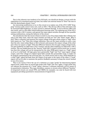 338 CHAPTER 7. DIGITAL INTEGRATED CIRCUITS
Due to the inherent race tendency of an S-R latch, one should not design a circuit with the
expectation of a consistent power-up state, but rather use external means to ”force” the race so
that the desired gate always ”wins.”
An interesting modification to try in this circuit is to replace one of the 470 Ω LED ”drop-
ping” resistors with a lower-value unit, such as 100 Ω. The obvious effect of this alteration will
be increased LED brightness, as more current is allowed through. A not-so-obvious effect will
also result, and it is this effect which holds great learning value. Try replacing one of the 470 Ω
resistors with a 100 Ω resistor, and operate the input signal switches through all four possible
setting combinations, noting the behavior of the circuit.
You should note that the circuit refuses to latch in one of its states (either Set or Reset), but
only in the other state, when the input switches are both set ”low” (the ”latch” mode). Why is
this? Take a voltmeter and measure the output voltage of the gate whose output is ”high” when
both inputs are ”low.” Note this voltage indication, then set the input switches in such a way
that the other state (either Reset or Set) is forced, and measure the output voltage of the other
gate when its output is ”high.” Note the difference between the two gate output voltage levels,
one gate loaded by an LED with a 470 Ω resistor, and the other loaded by an LED with a 100 Ω
resistor. The one loaded down by the ”heavier” load (100 Ω resistor) will be much less: so much
less that this voltage will not be interpreted by the other NOR gate’s input as a ”high” signal
at all as it is fed back! All logic gates have permissible ”high” and ”low” input signal voltage
ranges, and if the voltage of a digital signal falls outside this permissible range, it might not
be properly interpreted by the receiving gate. In a latch circuit such as this, which depends on
a solid ”high” signal fed back from the output of one gate to the input of the other, a ”weak”
signal will not be able to maintain the positive feedback necessary to keep the circuit latched
in one of its states.
This is one reason I favor the use of a voltmeter as a logic ”probe” for determining digital
signal levels, rather than an actual logic probe with ”high” and ”low” lights. A logic probe may
not indicate the presence of a ”weak” signal, whereas a voltmeter definitely will by means of
its quantitative indication. This type of problem, common in circuits where different ”families”
of integrated circuits are mixed (TTL and CMOS, for example), can only be found with test
equipment providing quantitative measurements of signal level.
 