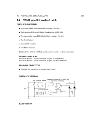7.4. NAND GATE S-R ENABLED LATCH 339
7.4 NAND gate S-R enabled latch
PARTS AND MATERIALS
• 4011 quad NAND gate (Radio Shack catalog # 276-2411)
• Eight-position DIP switch (Radio Shack catalog # 275-1301)
• Ten-segment bargraph LED (Radio Shack catalog # 276-081)
• One 6 volt battery
• Three 10 kΩ resistors
• Two 470 Ω resistors
Caution! The 4011 IC is CMOS, and therefore sensitive to static electricity!
CROSS-REFERENCES
Lessons In Electric Circuits, Volume 4, chapter 3: ”Logic Gates”
Lessons In Electric Circuits, Volume 4, chapter 10: ”Multivibrators”
LEARNING OBJECTIVES
• Principle and function of an enabled latch circuit
SCHEMATIC DIAGRAM
6 V
10
kΩ
470
Ω
Set Enable Reset
10
kΩ
Q Q
1
/4 4011
1
/4 4011
1
/4 4011
1
/4 4011
(power connections to gates not
shown for simplicity)
ILLUSTRATION
 