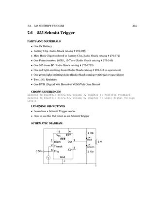 7.6. 555 SCHMITT TRIGGER 345
7.6 555 Schmitt Trigger
PARTS AND MATERIALS
• One 9V Battery
• Battery Clip (Radio Shack catalog # 270-325)
• Mini Hook Clips (soldered to Battery Clip, Radio Shack catalog # 270-372)
• One Potentiometer, 10 KΩ, 15-Turn (Radio Shack catalog # 271-343)
• One 555 timer IC (Radio Shack catalog # 276-1723)
• One red light-emitting diode (Radio Shack catalog # 276-041 or equivalent)
• One green light-emitting diode (Radio Shack catalog # 276-022 or equivalent)
• Two 1 KΩ Resistors
• One DVM (Digital Volt Meter) or VOM (Volt Ohm Meter)
CROSS-REFERENCES
Lessons In Electric Circuits, Volume 3, chapter 8: Positive Feedback
Lessons In Electric Circuits, Volume 4, chapter 3: Logic Signal Voltage
Levels
LEARNING OBJECTIVES
• Learn how a Schmitt Trigger works
• How to use the 555 timer as an Schmitt Trigger
SCHEMATIC DIAGRAM
 