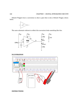 346 CHAPTER 7. DIGITAL INTEGRATED CIRCUITS
Schmitt Triggers have a convention to show a gate that is also a Schmitt Trigger, shown
below.
The same schematic redrawn to reflect this convention looks something like this:
ILLUSTRATION
INSTRUCTIONS
 