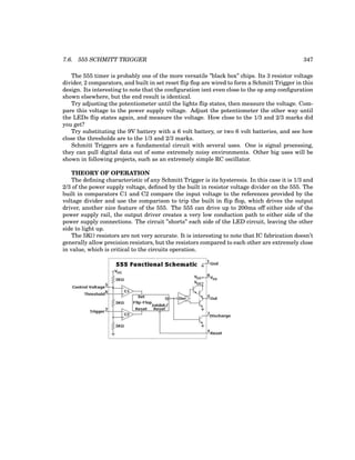 7.6. 555 SCHMITT TRIGGER 347
The 555 timer is probably one of the more versatile ”black box” chips. Its 3 resistor voltage
divider, 2 comparators, and built in set reset flip flop are wired to form a Schmitt Trigger in this
design. Its interesting to note that the configuration isnt even close to the op amp configuration
shown elsewhere, but the end result is identical.
Try adjusting the potentiometer until the lights flip states, then measure the voltage. Com-
pare this voltage to the power supply voltage. Adjust the potentiometer the other way until
the LEDs flip states again, and measure the voltage. How close to the 1/3 and 2/3 marks did
you get?
Try substituting the 9V battery with a 6 volt battery, or two 6 volt batteries, and see how
close the thresholds are to the 1/3 and 2/3 marks.
Schmitt Triggers are a fundamental circuit with several uses. One is signal processing,
they can pull digital data out of some extremely noisy environments. Other big uses will be
shown in following projects, such as an extremely simple RC oscillator.
THEORY OF OPERATION
The defining characteristic of any Schmitt Trigger is its hysteresis. In this case it is 1/3 and
2/3 of the power supply voltage, defined by the built in resistor voltage divider on the 555. The
built in comparators C1 and C2 compare the input voltage to the references provided by the
voltage divider and use the comparison to trip the built in flip flop, which drives the output
driver, another nice feature of the 555. The 555 can drive up to 200ma off either side of the
power supply rail, the output driver creates a very low conduction path to either side of the
power supply connections. The circuit ”shorts” each side of the LED circuit, leaving the other
side to light up.
The 5KΩ resistors are not very accurate. It is interesting to note that IC fabrication doesn’t
generally allow precision resistors, but the resistors compared to each other are extremely close
in value, which is critical to the circuits operation.
 