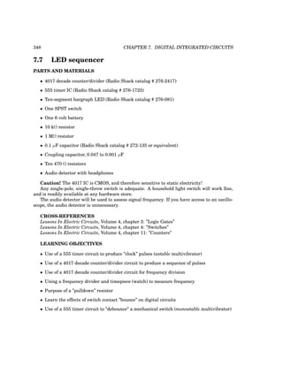 348 CHAPTER 7. DIGITAL INTEGRATED CIRCUITS
7.7 LED sequencer
PARTS AND MATERIALS
• 4017 decade counter/divider (Radio Shack catalog # 276-2417)
• 555 timer IC (Radio Shack catalog # 276-1723)
• Ten-segment bargraph LED (Radio Shack catalog # 276-081)
• One SPST switch
• One 6 volt battery
• 10 kΩ resistor
• 1 MΩ resistor
• 0.1 µF capacitor (Radio Shack catalog # 272-135 or equivalent)
• Coupling capacitor, 0.047 to 0.001 µF
• Ten 470 Ω resistors
• Audio detector with headphones
Caution! The 4017 IC is CMOS, and therefore sensitive to static electricity!
Any single-pole, single-throw switch is adequate. A household light switch will work fine,
and is readily available at any hardware store.
The audio detector will be used to assess signal frequency. If you have access to an oscillo-
scope, the audio detector is unnecessary.
CROSS-REFERENCES
Lessons In Electric Circuits, Volume 4, chapter 3: ”Logic Gates”
Lessons In Electric Circuits, Volume 4, chapter 4: ”Switches”
Lessons In Electric Circuits, Volume 4, chapter 11: ”Counters”
LEARNING OBJECTIVES
• Use of a 555 timer circuit to produce ”clock” pulses (astable multivibrator)
• Use of a 4017 decade counter/divider circuit to produce a sequence of pulses
• Use of a 4017 decade counter/divider circuit for frequency division
• Using a frequency divider and timepiece (watch) to measure frequency
• Purpose of a ”pulldown” resistor
• Learn the effects of switch contact ”bounce” on digital circuits
• Use of a 555 timer circuit to ”debounce” a mechanical switch (monostable multivibrator)
 