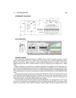 7.7. LED SEQUENCER 349
SCHEMATIC DIAGRAM
Ten-segment
LED bargraph
470 Ω each
555
Disch
Thresh
Trig
Gnd
Vcc RST
Out
Ctrl
1 MΩ
0.1 µF
0 1 2 3 4 5 6 7 8 9
VDD 4017
Clk
Gnd
ClkEn Rst Carry
6 V
ILLUSTRATION
+
-
555 4017
INSTRUCTIONS
The model 4017 integrated circuit is a CMOS counter with ten output terminals. One of
these ten terminals will be in a ”high” state at any given time, with all others being ”low,”
giving a ”one-of-ten” output sequence. If low-to-high voltage pulses are applied to the ”clock”
(Clk) terminal of the 4017, it will increment its count, forcing the next output into a ”high”
state.
With a 555 timer connected as an astable multivibrator (oscillator) of low frequency, the
4017 will cycle through its ten-count sequence, lighting up each LED, one at a time, and ”recy-
cling” back to the first LED. The result is a visually pleasing sequence of flashing lights. Feel
free to experiment with resistor and capacitor values on the 555 timer to create different flash
rates.
Try disconnecting the jumper wire leading from the 4017’s ”Clock” terminal (pin #14) to the
555’s ”Output” terminal (pin #3) where it connects to the 555 timer chip, and hold its end in
your hand. If there is sufficient 60 Hz power-line ”noise” around you, the 4017 will detect it as
a fast clock signal, causing the LEDs to blink very rapidly.
Two terminals on the 4017 chip, ”Reset” and ”Clock Enable,” are maintained in a ”low” state
by means of a connection to the negative side of the battery (ground). This is necessary if the
chip is to count freely. If the ”Reset” terminal is made ”high,” the 4017’s output will be reset
 