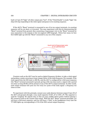 350 CHAPTER 7. DIGITAL INTEGRATED CIRCUITS
back to 0 (pin #3 ”high,” all other output pins ”low”). If the ”Clock Enable” is made ”high,” the
chip will stop responding to the clock signal and pause in its counting sequence.
If the 4017’s ”Reset” terminal is connected to one of its ten output terminals, its counting
sequence will be cut short, or truncated. You may experiment with this by disconnecting the
”Reset” terminal from ground, then connecting a long jumper wire to the ”Reset” terminal for
easy connection to the outputs at the ten-segment LED bargraph. Notice how many (or how
few) LEDs light up with the ”Reset” connected to any one of the outputs:
+
-
555 4017
disconnect
touch end of long jumper wire
to an LED terminal
Counters such as the 4017 may be used as digital frequency dividers, to take a clock signal
and produce a pulse occurring at some integer factor of the clock frequency. For example, if the
clock signal from the 555 timer is 200 Hz, and the 4017 is configured for a full-count sequence
(the ”Reset” terminal connected to ground, giving a full, ten-step count), a signal with a period
ten times as long (20 Hz) will be present at any of the 4017’s output terminals. In other words,
each output terminal will cycle once for every ten cycles of the clock signal: a frequency ten
times as slow.
To experiment with this principle, connect your audio detector between output 0 (pin #3) of
the 4017 and ground, through a very small capacitor (0.047 µF to 0.001 µF). The capacitor is
used for ”coupling” AC signals only, to that you may audibly detect pulses without placing a
DC (resistive) load on the counter chip output. With the 4017 ”Reset” terminal grounded, you
will have a full-count sequence, and you will hear a ”click” in the headphones every time the
”0” LED lights up, corresponding to 1/10 of the 555’s actual output frequency:
 