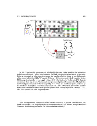 7.7. LED SEQUENCER 351
+
-
555 4017
plug
headphones
Sensitivity
In fact, knowing this mathematical relationship between clicks heard in the headphone
and the clock frequency allows us to measure the clock frequency to a fair degree of precision.
Using a stopwatch or other timepiece, count the number of clicks heard in one full minute
while connected to the 4017’s ”0” output. Using a 1 MΩ resistor and 0.1 µF capacitor in the
555 timing circuit, and a power supply voltage of 13 volts (instead of 6), I counted 79 clicks in
one minute from my circuit. Your circuit may produce slightly different results. Multiply the
number of pulses counted at the ”0” output by 10 to obtain the number of cycles produced by
the 555 timer during that same time (my circuit: 79 x 10 = 790 cycles). Divide this number
by 60 to obtain the number of timer cycles elapsed in each second (my circuit: 790/60 = 13.17).
This final figure is the clock frequency in Hz.
Now, leaving one test probe of the audio detector connected to ground, take the other test
probe (the one with the coupling capacitor connected in series) and connect it to pin #3 of the
555 timer. The buzzing you hear is the undivided clock frequency:
 
