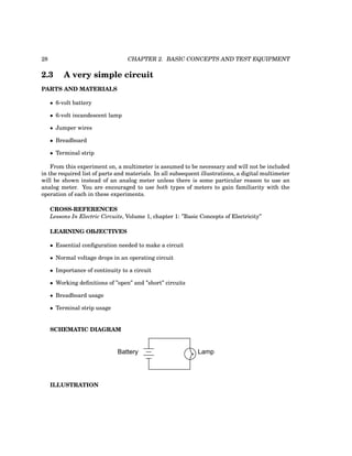 28 CHAPTER 2. BASIC CONCEPTS AND TEST EQUIPMENT
2.3 A very simple circuit
PARTS AND MATERIALS
• 6-volt battery
• 6-volt incandescent lamp
• Jumper wires
• Breadboard
• Terminal strip
From this experiment on, a multimeter is assumed to be necessary and will not be included
in the required list of parts and materials. In all subsequent illustrations, a digital multimeter
will be shown instead of an analog meter unless there is some particular reason to use an
analog meter. You are encouraged to use both types of meters to gain familiarity with the
operation of each in these experiments.
CROSS-REFERENCES
Lessons In Electric Circuits, Volume 1, chapter 1: ”Basic Concepts of Electricity”
LEARNING OBJECTIVES
• Essential configuration needed to make a circuit
• Normal voltage drops in an operating circuit
• Importance of continuity to a circuit
• Working definitions of ”open” and ”short” circuits
• Breadboard usage
• Terminal strip usage
SCHEMATIC DIAGRAM
Battery Lamp
ILLUSTRATION
 