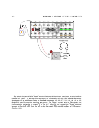 352 CHAPTER 7. DIGITAL INTEGRATED CIRCUITS
+
-
555 4017
plug
headphones
Sensitivity
By connecting the 4017’s ”Reset” terminal to one of the output terminals, a truncated se-
quence will result. If we are using the 4017 as a frequency divider, this means the output
frequency will be a different factor of the clock frequency: 1/9, 1/8, 1/7, 1/6, 1/5, 1/4, 1/3, or 1/2,
depending on which output terminal we connect the ”Reset” jumper wire to. Re-connect the
audio detector test probe to output ”0” of the 4017 (pin #3), and connect the ”Reset” terminal
jumper to the sixth LED from the left on the bargraph. This should produce a 1/5 frequency
division ratio:
 