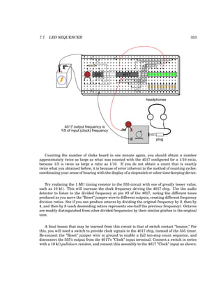 7.7. LED SEQUENCER 353
+
-
555 4017
plug
headphones
Sensitivity
4017 output frequency is
1/5 of input (clock) frequency
Counting the number of clicks heard in one minute again, you should obtain a number
approximately twice as large as what was counted with the 4017 configured for a 1/10 ratio,
because 1/5 is twice as large a ratio as 1/10. If you do not obtain a count that is exactly
twice what you obtained before, it is because of error inherent to the method of counting cycles:
coordinating your sense of hearing with the display of a stopwatch or other time-keeping device.
Try replacing the 1 MΩ timing resistor in the 555 circuit with one of greatly lesser value,
such as 10 kΩ. This will increase the clock frequency driving the 4017 chip. Use the audio
detector to listen to the divided frequency at pin #3 of the 4017, noting the different tones
produced as you move the ”Reset” jumper wire to different outputs, creating different frequency
division ratios. See if you can produce octaves by dividing the original frequency by 2, then by
4, and then by 8 (each descending octave represents one-half the previous frequency). Octaves
are readily distinguished from other divided frequencies by their similar pitches to the original
tone.
A final lesson that may be learned from this circuit is that of switch contact ”bounce.” For
this, you will need a switch to provide clock signals to the 4017 chip, instead of the 555 timer.
Re-connect the ”Reset” jumper wire to ground to enable a full ten-step count sequence, and
disconnect the 555’s output from the 4017’s ”Clock” input terminal. Connect a switch in series
with a 10 kΩ pulldown resistor, and connect this assembly to the 4017 ”Clock” input as shown:
 