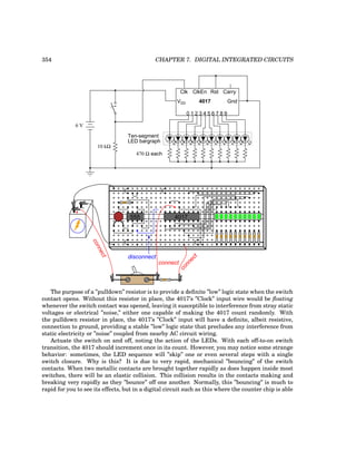 354 CHAPTER 7. DIGITAL INTEGRATED CIRCUITS
Ten-segment
LED bargraph
470 Ω each
0 1 2 3 4 5 6 7 8 9
VDD 4017
Clk
Gnd
ClkEn Rst Carry
6 V
10 kΩ
+
-
555 4017
disconnect
c
o
n
n
e
c
t
c
o
n
n
e
c
t
connect
The purpose of a ”pulldown” resistor is to provide a definite ”low” logic state when the switch
contact opens. Without this resistor in place, the 4017’s ”Clock” input wire would be floating
whenever the switch contact was opened, leaving it susceptible to interference from stray static
voltages or electrical ”noise,” either one capable of making the 4017 count randomly. With
the pulldown resistor in place, the 4017’s ”Clock” input will have a definite, albeit resistive,
connection to ground, providing a stable ”low” logic state that precludes any interference from
static electricity or ”noise” coupled from nearby AC circuit wiring.
Actuate the switch on and off, noting the action of the LEDs. With each off-to-on switch
transition, the 4017 should increment once in its count. However, you may notice some strange
behavior: sometimes, the LED sequence will ”skip” one or even several steps with a single
switch closure. Why is this? It is due to very rapid, mechanical ”bouncing” of the switch
contacts. When two metallic contacts are brought together rapidly as does happen inside most
switches, there will be an elastic collision. This collision results in the contacts making and
breaking very rapidly as they ”bounce” off one another. Normally, this ”bouncing” is much to
rapid for you to see its effects, but in a digital circuit such as this where the counter chip is able
 