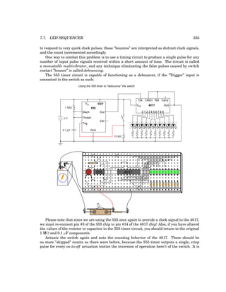 7.7. LED SEQUENCER 355
to respond to very quick clock pulses, these ”bounces” are interpreted as distinct clock signals,
and the count incremented accordingly.
One way to combat this problem is to use a timing circuit to produce a single pulse for any
number of input pulse signals received within a short amount of time. The circuit is called
a monostable multivibrator, and any technique eliminating the false pulses caused by switch
contact ”bounce” is called debouncing.
The 555 timer circuit is capable of functioning as a debouncer, if the ”Trigger” input is
connected to the switch as such:
555
Disch
Thresh
Trig
Gnd
Vcc RST
Out
Ctrl
1 MΩ
0.1 µF
0 1 2 3 4 5 6 7 8 9
VDD 4017
Clk
Gnd
ClkEn Rst Carry
6 V
10 kΩ
Using the 555 timer to "debounce" the switch
+
-
555 4017
Please note that since we are using the 555 once again to provide a clock signal to the 4017,
we must re-connect pin #3 of the 555 chip to pin #14 of the 4017 chip! Also, if you have altered
the values of the resistor or capacitor in the 555 timer circuit, you should return to the original
1 MΩ and 0.1 µF components.
Actuate the switch again and note the counting behavior of the 4017. There should be
no more ”skipped” counts as there were before, because the 555 timer outputs a single, crisp
pulse for every on-to-off actuation (notice the inversion of operation here!) of the switch. It is
 