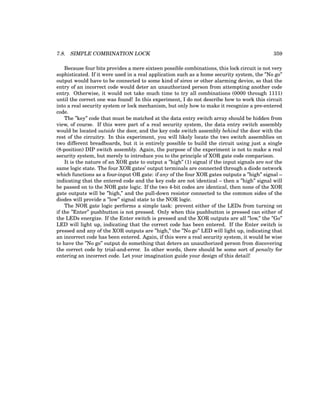 7.8. SIMPLE COMBINATION LOCK 359
Because four bits provides a mere sixteen possible combinations, this lock circuit is not very
sophisticated. If it were used in a real application such as a home security system, the ”No go”
output would have to be connected to some kind of siren or other alarming device, so that the
entry of an incorrect code would deter an unauthorized person from attempting another code
entry. Otherwise, it would not take much time to try all combinations (0000 through 1111)
until the correct one was found! In this experiment, I do not describe how to work this circuit
into a real security system or lock mechanism, but only how to make it recognize a pre-entered
code.
The ”key” code that must be matched at the data entry switch array should be hidden from
view, of course. If this were part of a real security system, the data entry switch assembly
would be located outside the door, and the key code switch assembly behind the door with the
rest of the circuitry. In this experiment, you will likely locate the two switch assemblies on
two different breadboards, but it is entirely possible to build the circuit using just a single
(8-position) DIP switch assembly. Again, the purpose of the experiment is not to make a real
security system, but merely to introduce you to the principle of XOR gate code comparison.
It is the nature of an XOR gate to output a ”high” (1) signal if the input signals are not the
same logic state. The four XOR gates’ output terminals are connected through a diode network
which functions as a four-input OR gate: if any of the four XOR gates outputs a ”high” signal –
indicating that the entered code and the key code are not identical – then a ”high” signal will
be passed on to the NOR gate logic. If the two 4-bit codes are identical, then none of the XOR
gate outputs will be ”high,” and the pull-down resistor connected to the common sides of the
diodes will provide a ”low” signal state to the NOR logic.
The NOR gate logic performs a simple task: prevent either of the LEDs from turning on
if the ”Enter” pushbutton is not pressed. Only when this pushbutton is pressed can either of
the LEDs energize. If the Enter switch is pressed and the XOR outputs are all ”low,” the ”Go”
LED will light up, indicating that the correct code has been entered. If the Enter switch is
pressed and any of the XOR outputs are ”high,” the ”No go” LED will light up, indicating that
an incorrect code has been entered. Again, if this were a real security system, it would be wise
to have the ”No go” output do something that deters an unauthorized person from discovering
the correct code by trial-and-error. In other words, there should be some sort of penalty for
entering an incorrect code. Let your imagination guide your design of this detail!
 