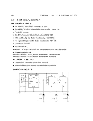 360 CHAPTER 7. DIGITAL INTEGRATED CIRCUITS
7.9 3-bit binary counter
PARTS AND MATERIALS
• 555 timer IC (Radio Shack catalog # 276-1723)
• One 1N914 ”switching” diode (Radio Shack catalog # 276-1122)
• Two 10 kΩ resistors
• One 100 µF capacitor (Radio Shack catalog # 272-1028)
• 4027 dual J-K flip-flop (Radio Shack catalog # 900-4394)
• Ten-segment bargraph LED (Radio Shack catalog # 276-081)
• Three 470 Ω resistors
• One 6 volt battery
Caution! The 4027 IC is CMOS, and therefore sensitive to static electricity!
CROSS-REFERENCES
Lessons In Electric Circuits, Volume 4, chapter 10: ”Multivibrators”
Lessons In Electric Circuits, Volume 4, chapter 11: ”Counters”
LEARNING OBJECTIVES
• Using the 555 timer as a square-wave oscillator
• How to make an asynchronous counter using J-K flip-flops
SCHEMATIC DIAGRAM
555
Disch
Thresh
Trig
Gnd
Vcc RST
Out
Ctrl
0.1 µF
6 V
10 kΩ
10
kΩ
J Q
Q
C
K
J Q
Q
C
K
R
S S
R
(LSB) (MSB)
470 Ω 470 Ω 470 Ω
 
